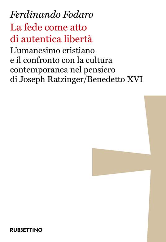 La fede come atto di autentica libertà : l’umanesimo cristiano e il confronto con la cultura contemporanea nel pensiero di Joseph Ratzinger/Benedetto 16. / Ferdinando Fodaro